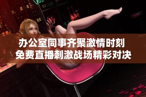 办公室同事齐聚激情时刻 免费直播刺激战场精彩对决
