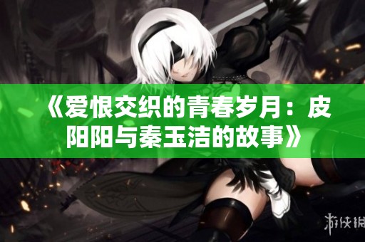 《爱恨交织的青春岁月：皮阳阳与秦玉洁的故事》