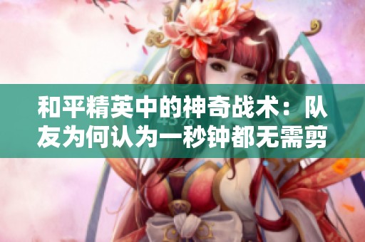 和平精英中的神奇战术：队友为何认为一秒钟都无需剪辑