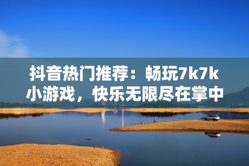 抖音热门推荐：畅玩7k7k小游戏，快乐无限尽在掌中