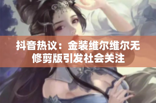 抖音热议：金装维尔维尔无修剪版引发社会关注