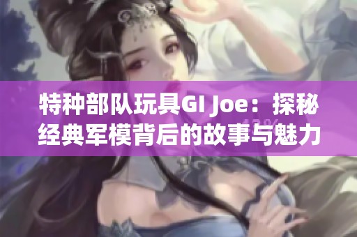 特种部队玩具GI Joe：探秘经典军模背后的故事与魅力