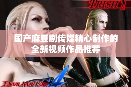 国产麻豆剧传媒精心制作的全新视频作品推荐