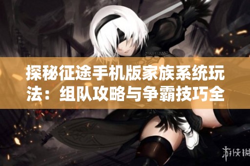 探秘征途手机版家族系统玩法：组队攻略与争霸技巧全解析