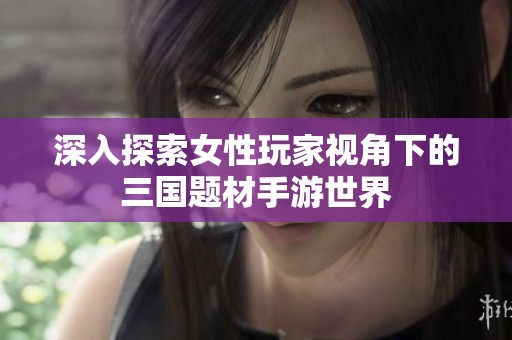 深入探索女性玩家视角下的三国题材手游世界