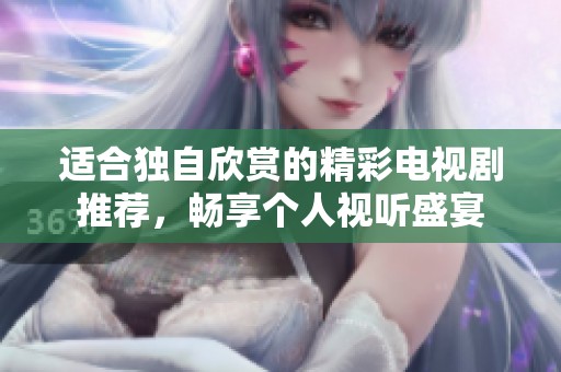适合独自欣赏的精彩电视剧推荐，畅享个人视听盛宴