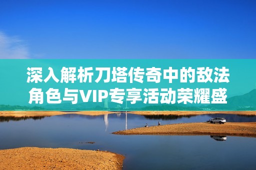 深入解析刀塔传奇中的敌法角色与VIP专享活动荣耀盛宴