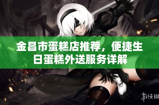 金昌市蛋糕店推荐，便捷生日蛋糕外送服务详解