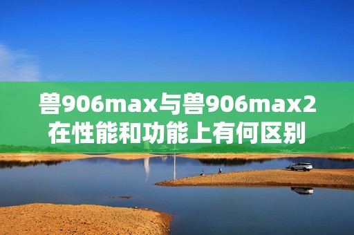 兽906max与兽906max2在性能和功能上有何区别