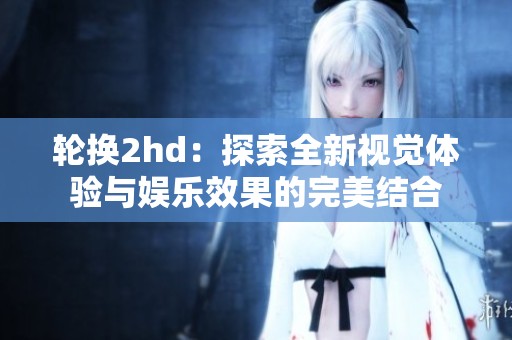 轮换2hd：探索全新视觉体验与娱乐效果的完美结合