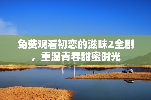 免费观看初恋的滋味2全剧，重温青春甜蜜时光