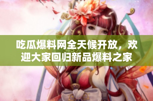 吃瓜爆料网全天候开放，欢迎大家回归新品爆料之家