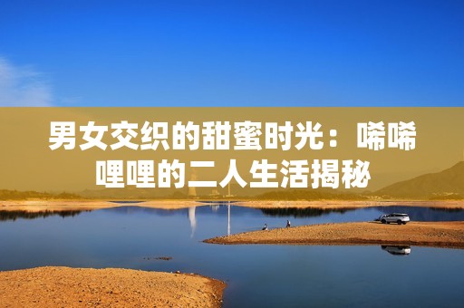 男女交织的甜蜜时光：唏唏哩哩的二人生活揭秘