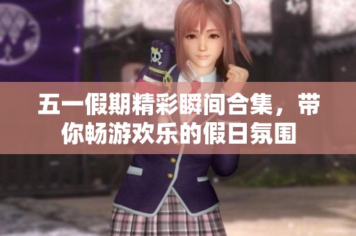 五一假期精彩瞬间合集，带你畅游欢乐的假日氛围