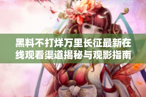 黑料不打烊万里长征最新在线观看渠道揭秘与观影指南
