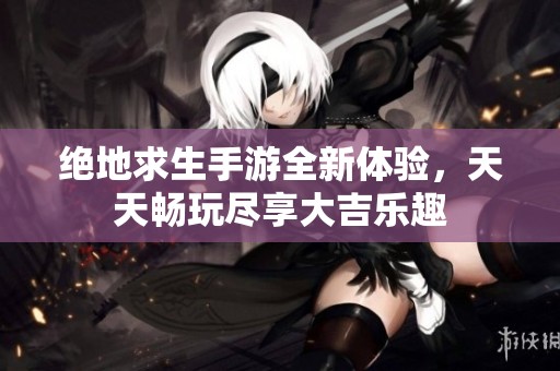 绝地求生手游全新体验，天天畅玩尽享大吉乐趣