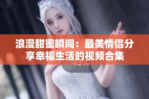 浪漫甜蜜瞬间：最美情侣分享幸福生活的视频合集