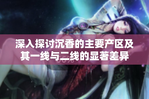 深入探讨沉香的主要产区及其一线与二线的显著差异
