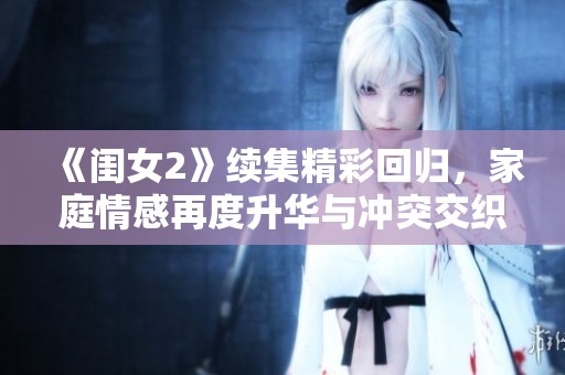 《闺女2》续集精彩回归，家庭情感再度升华与冲突交织