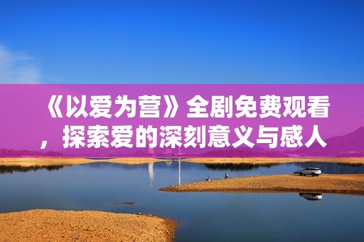 《以爱为营》全剧免费观看，探索爱的深刻意义与感人故事