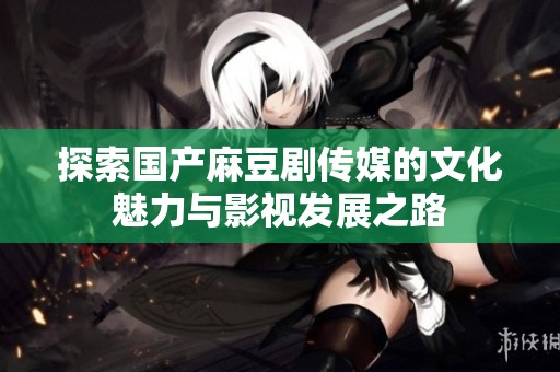 探索国产麻豆剧传媒的文化魅力与影视发展之路