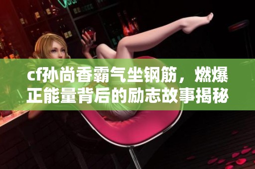 cf孙尚香霸气坐钢筋，燃爆正能量背后的励志故事揭秘