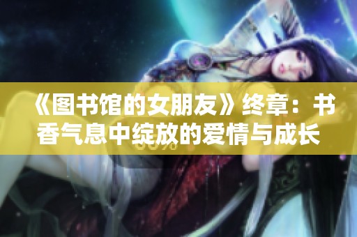 《图书馆的女朋友》终章：书香气息中绽放的爱情与成长故事
