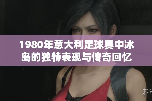 1980年意大利足球赛中冰岛的独特表现与传奇回忆