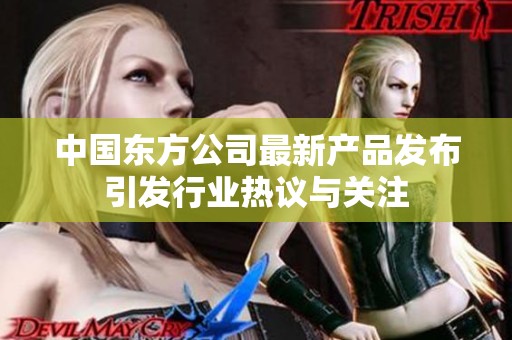 中国东方公司最新产品发布引发行业热议与关注
