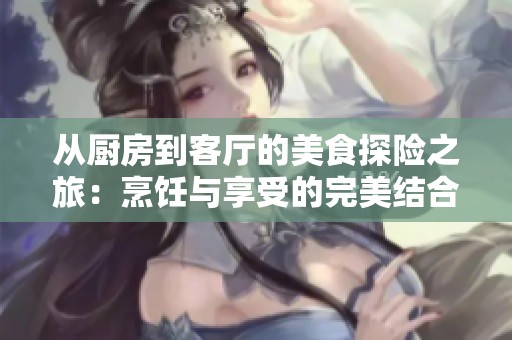 从厨房到客厅的美食探险之旅：烹饪与享受的完美结合