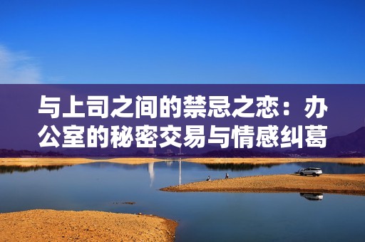 与上司之间的禁忌之恋：办公室的秘密交易与情感纠葛