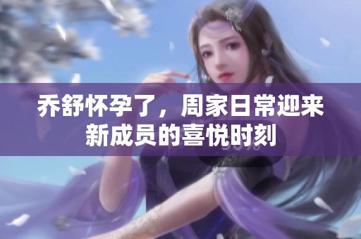 乔舒怀孕了，周家日常迎来新成员的喜悦时刻