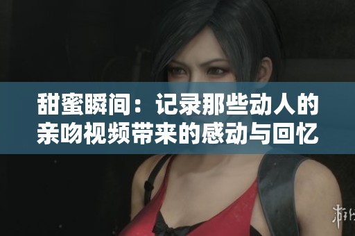 甜蜜瞬间：记录那些动人的亲吻视频带来的感动与回忆
