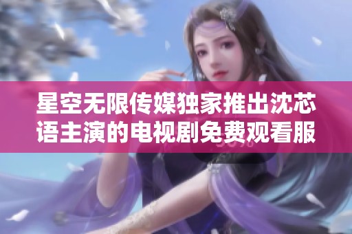 星空无限传媒独家推出沈芯语主演的电视剧免费观看服务