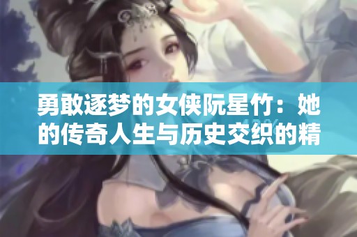 勇敢逐梦的女侠阮星竹：她的传奇人生与历史交织的精彩篇章