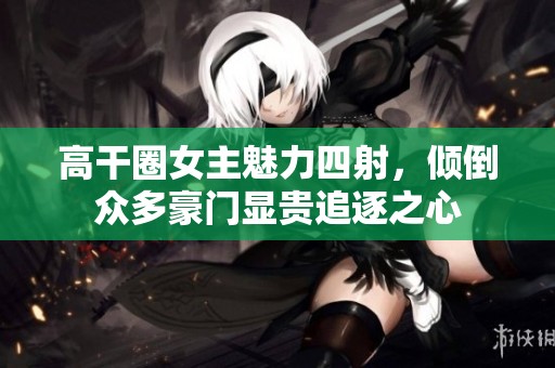 高干圈女主魅力四射，倾倒众多豪门显贵追逐之心