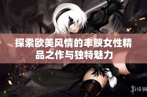 探索欧美风情的丰腴女性精品之作与独特魅力