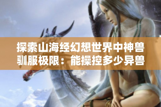 探索山海经幻想世界中神兽驯服极限：能操控多少异兽并肩作战