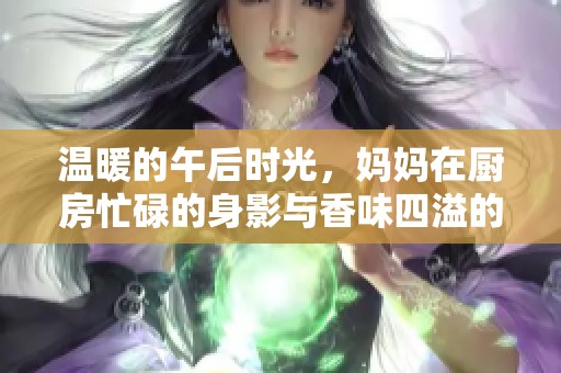 温暖的午后时光，妈妈在厨房忙碌的身影与香味四溢的美食