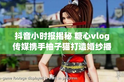 抖音小时报揭秘 糖心vlog传媒携手柚子猫打造婚纱播放新体验