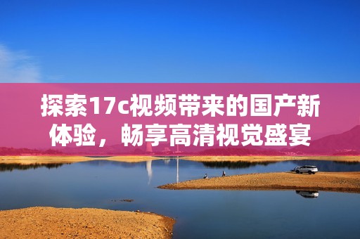 探索17c视频带来的国产新体验，畅享高清视觉盛宴