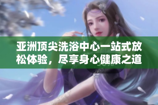 亚洲顶尖洗浴中心一站式放松体验，尽享身心健康之道