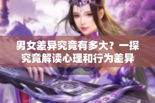 男女差异究竟有多大？一探究竟解读心理和行为差异