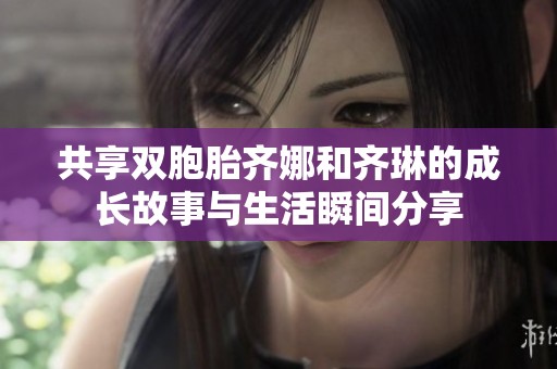 共享双胞胎齐娜和齐琳的成长故事与生活瞬间分享