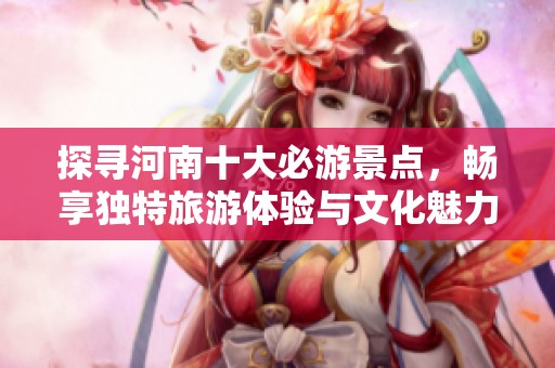 探寻河南十大必游景点，畅享独特旅游体验与文化魅力