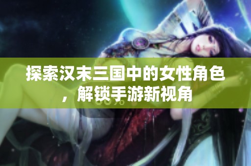 探索汉末三国中的女性角色，解锁手游新视角