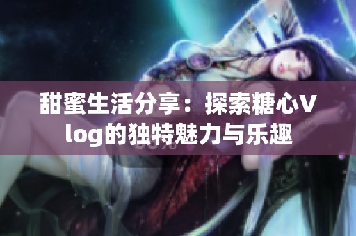 甜蜜生活分享：探索糖心Vlog的独特魅力与乐趣