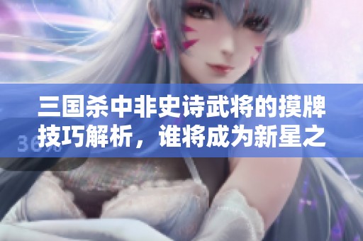 三国杀中非史诗武将的摸牌技巧解析，谁将成为新星之王