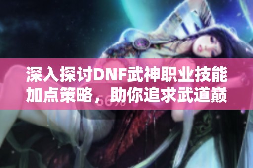 深入探讨DNF武神职业技能加点策略，助你追求武道巅峰之路